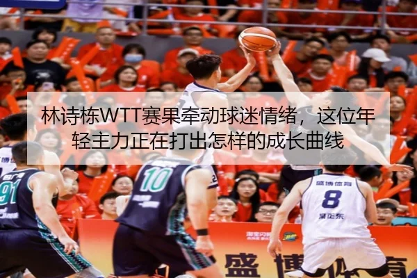 林诗栋WTT赛果牵动球迷情绪，这位年轻主力正在打出怎样的成长曲线