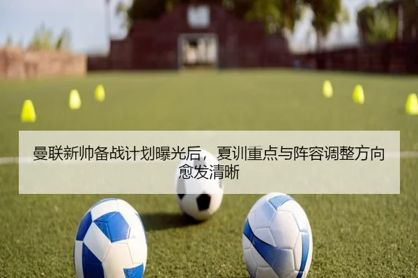 曼联新帅备战计划曝光后，夏训重点与阵容调整方向愈发清晰